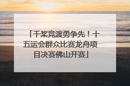千桨竞渡勇争先！十五运会群众比赛龙舟项目决赛佛山开赛