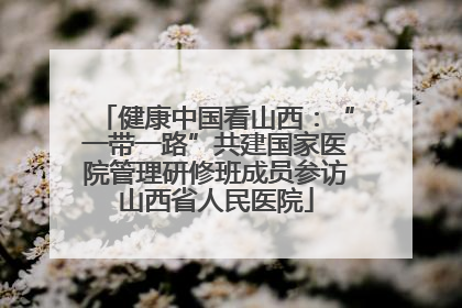 健康中国看山西：“一带一路”共建国家医院管理研修班成员参访山西省人民医院