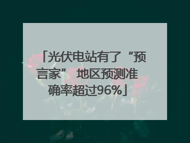 光伏电站有了“预言家” 地区预测准确率超过96%