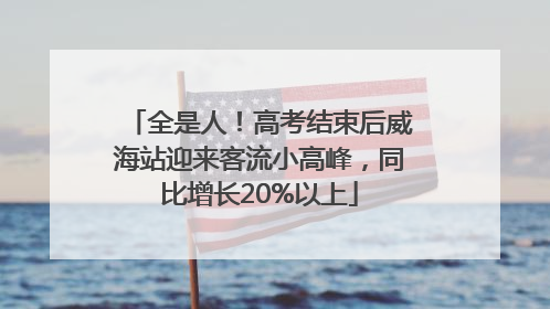 全是人！高考结束后威海站迎来客流小高峰，同比增长20%以上