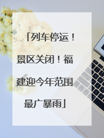 列车停运！景区关闭！福建迎今年范围最广暴雨