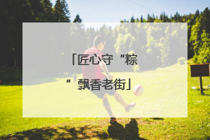 匠心守“粽”飘香老街
