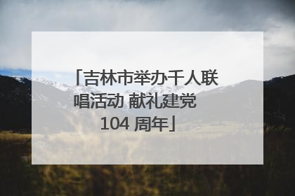 吉林市举办千人联唱活动 献礼建党 104 周年