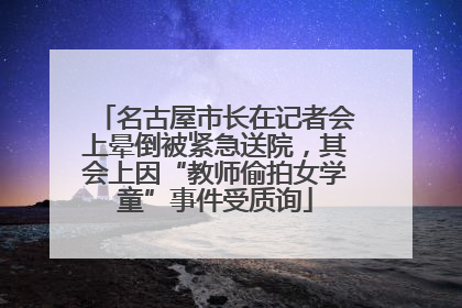 名古屋市长在记者会上晕倒被紧急送院，其会上因“教师偷拍女学童”事件受质询