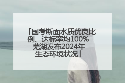 国考断面水质优良比例、达标率均100% 芜湖发布2024年生态环境状况