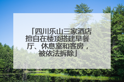 四川乐山三家酒店擅自在楼顶搭建早餐厅、休息室和客房，被依法拆除