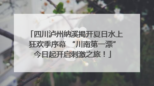 四川泸州纳溪揭开夏日水上狂欢季序幕 “川南第一漂”今日起开启刺激之旅！