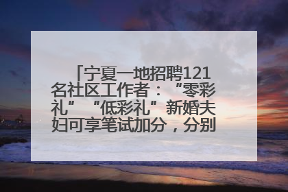 宁夏一地招聘121名社区工作者：“零彩礼”“低彩礼”新婚夫妇可享笔试加分，分别加1分、0.5分
