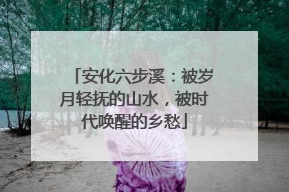 安化六步溪：被岁月轻抚的山水，被时代唤醒的乡愁
