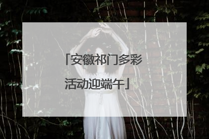 安徽祁门多彩活动迎端午