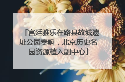 宫廷雅乐在路县故城遗址公园奏响，北京历史名园资源植入副中心