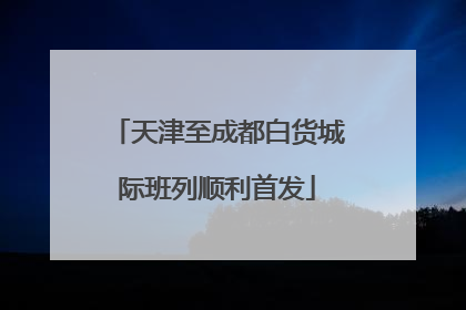 天津至成都白货城际班列顺利首发