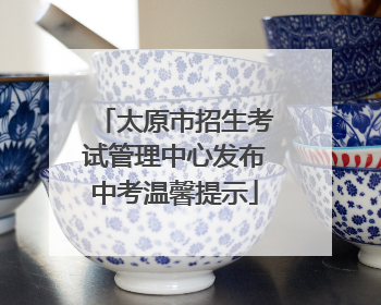 太原市招生考试管理中心发布中考温馨提示