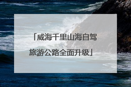 威海千里山海自驾旅游公路全面升级