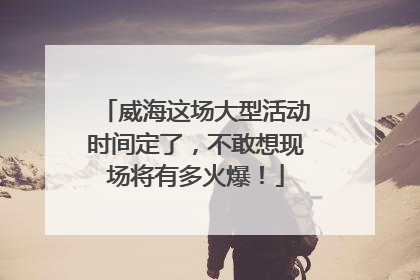 威海这场大型活动时间定了，不敢想现场将有多火爆！