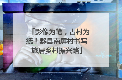 影像为笔，古村为纸！黟县南屏村书写旅居乡村振兴路