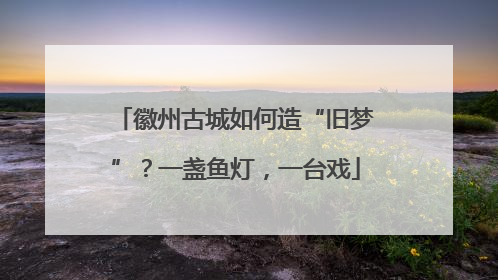 徽州古城如何造“旧梦”？一盏鱼灯，一台戏