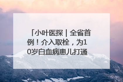 小叶医探｜全省首例！介入取栓，为10岁白血病患儿打通生命之“脉”