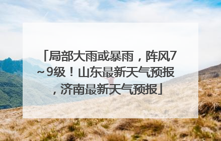 局部大雨或暴雨，阵风7～9级！山东最新天气预报，济南最新天气预报