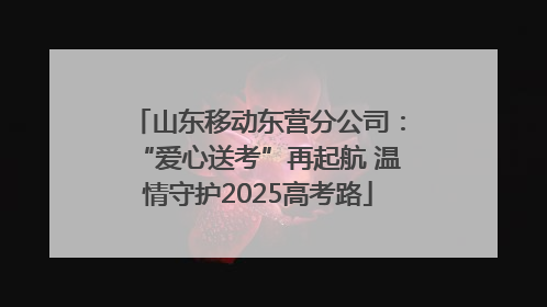 山东移动东营分公司：“爱心送考”再起航 温情守护2025高考路