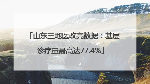 山东三地医改亮数据：基层诊疗量最高达77.4%