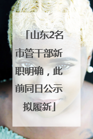 山东2名市管干部新职明确，此前同日公示拟履新