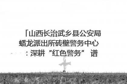 山西长治武乡县公安局蟠龙派出所砖壁警务中心：深耕“红色警务” 谱写“平安答卷”