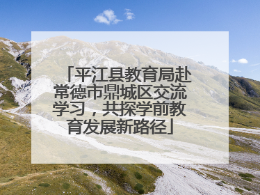 平江县教育局赴常德市鼎城区交流学习，共探学前教育发展新路径