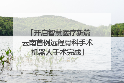 开启智慧医疗新篇 云南首例远程骨科手术机器人手术完成
