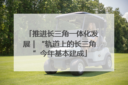推进长三角一体化发展｜“轨道上的长三角”今年基本建成
