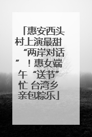惠安西头村上演最甜“两岸对话”！惠女端午“送节”忙 台湾乡亲包粽乐