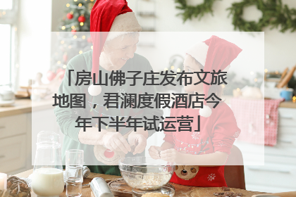 房山佛子庄发布文旅地图，君澜度假酒店今年下半年试运营