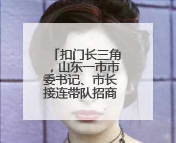 扣门长三角，山东一市市委书记、市长接连带队招商谋深度对接