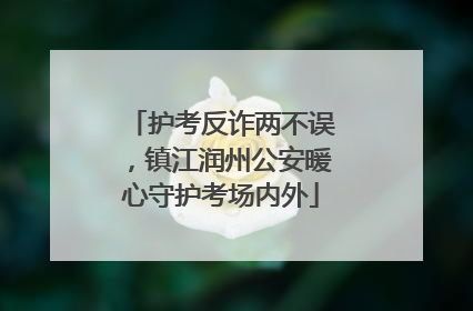 护考反诈两不误，镇江润州公安暖心守护考场内外
