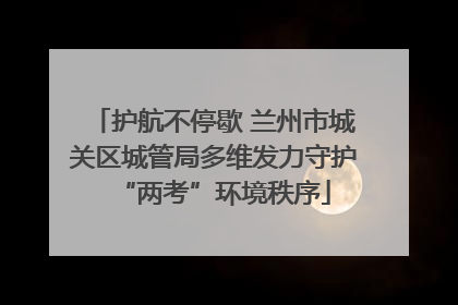 护航不停歇 兰州市城关区城管局多维发力守护“两考”环境秩序