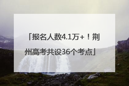 报名人数4.1万+！荆州高考共设36个考点