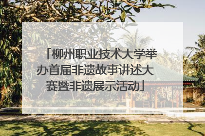 柳州职业技术大学举办首届非遗故事讲述大赛暨非遗展示活动