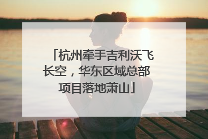 杭州牵手吉利沃飞长空，华东区域总部项目落地萧山