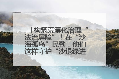 构筑荒漠化治理“法治屏障”！在“沙海孤岛”民勤，他们这样守护“沙退绿进”的生态奇迹
