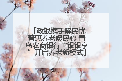 政银携手解民忧 普惠养老暖民心 青岛农商银行“银银享”开启养老新模式