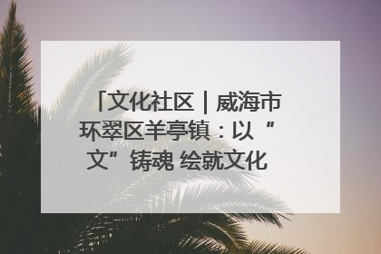 文化社区｜威海市环翠区羊亭镇：以“文”铸魂 绘就文化社区新画卷