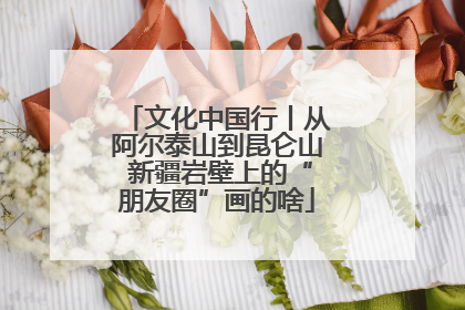 文化中国行丨从阿尔泰山到昆仑山 新疆岩壁上的“朋友圈”画的啥