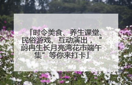 时令美食、养生课堂、民俗游戏、互动演出，“蔚冉生长月亮湾花市端午集”等你来打卡