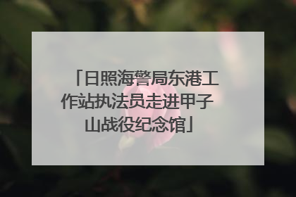 日照海警局东港工作站执法员走进甲子山战役纪念馆