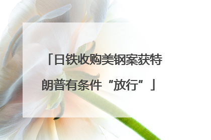 日铁收购美钢案获特朗普有条件“放行”