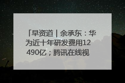 早资道｜余承东：华为近十年研发费用12490亿；腾讯在线视频重大组织调整
