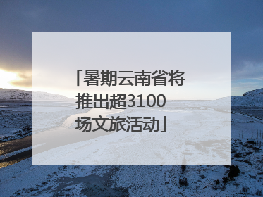 暑期云南省将推出超3100场文旅活动