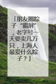 朋友圈粽子“霸屏”，老字号一天要卖几万只，上海人最爱什么粽子？