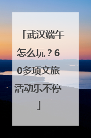 武汉端午怎么玩？60多项文旅活动乐不停