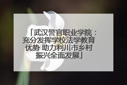 武汉警官职业学院：充分发挥学校法学教育优势 助力利川市乡村振兴全面发展